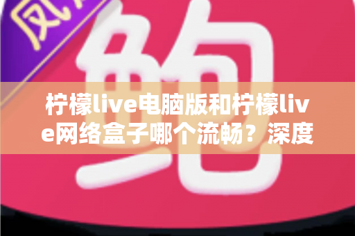 柠檬live电脑版和柠檬live网络盒子哪个流畅？深度对比分析与实用选择指南