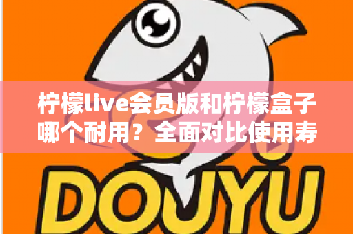 柠檬live会员版和柠檬盒子哪个耐用？全面对比使用寿命与选购指南（2025深度解析）