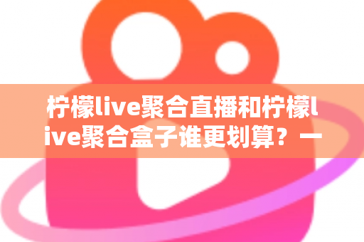 柠檬live聚合直播和柠檬live聚合盒子谁更划算？一篇文章看懂哪个性价比更高