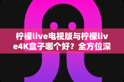 柠檬live电视版与柠檬live4K盒子哪个好？全方位深度对比测评帮你选对不选贵
