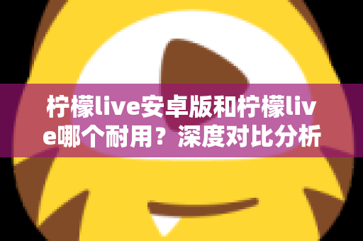 柠檬live安卓版和柠檬live哪个耐用？深度对比分析与使用指南