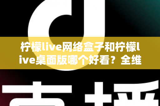 柠檬live网络盒子和柠檬live桌面版哪个好看？全维度深度对比解析，帮你找到更合适的视觉体验