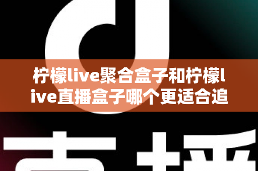 柠檬live聚合盒子和柠檬live直播盒子哪个更适合追剧?追剧党必看的深度选购指南 柠檬live聚合盒子和柠檬live直播盒子哪个更适合追剧?追剧党必看的深度选购指南
