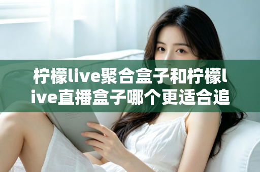 柠檬live聚合盒子和柠檬live直播盒子哪个更适合追剧?追剧党必看的深度选购指南 柠檬live聚合盒子和柠檬live直播盒子哪个更适合追剧?追剧党必看的深度选购指南