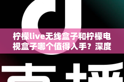 柠檬live无线盒子和柠檬电视盒子哪个值得入手？深度测评对比帮你选对不踩坑