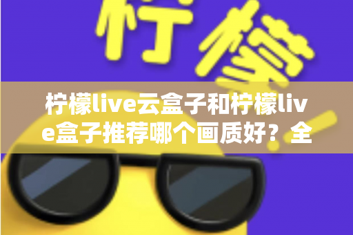 柠檬live云盒子和柠檬live盒子推荐哪个画质好？全维度画质对比与选购指南深度解析