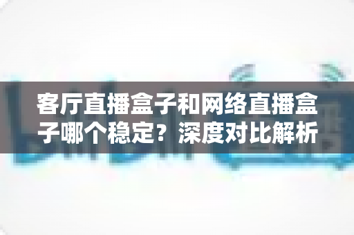 客厅直播盒子和网络直播盒子哪个稳定？深度对比解析与实用选购指南