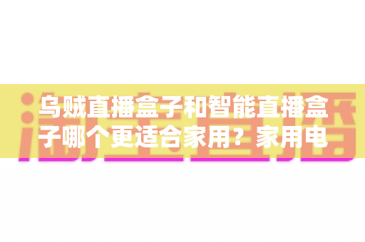 乌贼直播盒子和智能直播盒子哪个更适合家用？家用电视盒子深度对比评测与选购避坑指南