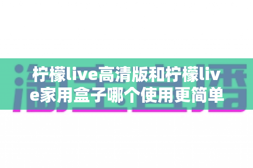 柠檬live高清版和柠檬live家用盒子哪个使用更简单？新手也能秒懂的全维度对比指南