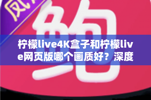 柠檬live4K盒子和柠檬live网页版哪个画质好？深度对比解析，助你选出高清观影最优方案