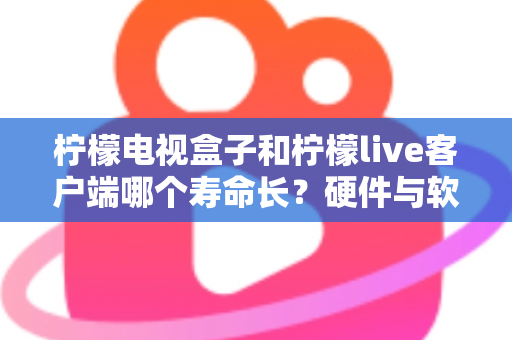 柠檬电视盒子和柠檬live客户端哪个寿命长？硬件与软件使用寿命深度对比指南