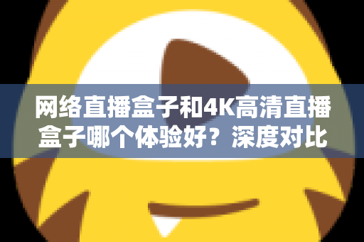 网络直播盒子和4K高清直播盒子哪个体验好?深度对比帮你选对电视盒子 网络直播盒子和4K高清直播盒子哪个体验好?深度对比帮你选对电视盒子