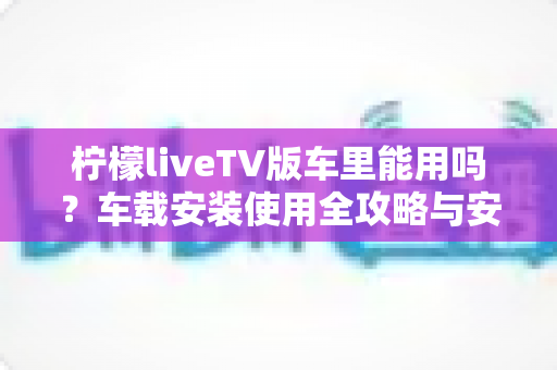 柠檬liveTV版车里能用吗？车载安装使用全攻略与安全指南