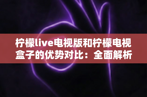 柠檬live电视版和柠檬电视盒子的优势对比：全面解析哪款更适合你的家庭观影需求？