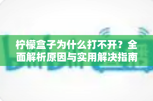 柠檬盒子为什么打不开？全面解析原因与实用解决指南