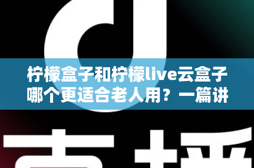 柠檬盒子和柠檬live云盒子哪个更适合老人用？一篇讲透的长辈电视盒子选购指南