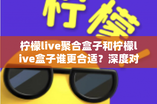 柠檬live聚合盒子和柠檬live盒子谁更合适？深度对比解析帮你选对不踩坑