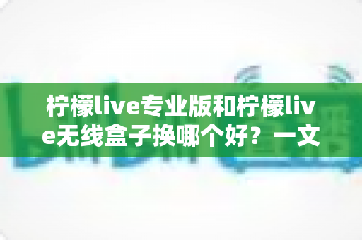 柠檬live专业版和柠檬live无线盒子换哪个好？一文读懂两者差异与选购建议
