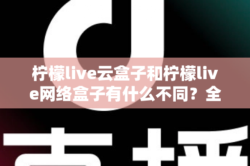 柠檬live云盒子和柠檬live网络盒子有什么不同？全面解析两款盒子的核心差异与选购指南