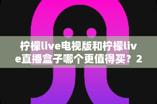 柠檬live电视版和柠檬live直播盒子哪个更值得买？2025年超详细选购对比指南