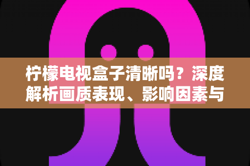 柠檬电视盒子清晰吗？深度解析画质表现、影响因素与实用优化技巧