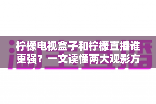 柠檬电视盒子和柠檬直播谁更强？一文读懂两大观影方案的区别与选择指南