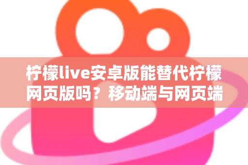 柠檬live安卓版能替代柠檬网页版吗？移动端与网页端深度对比全解析