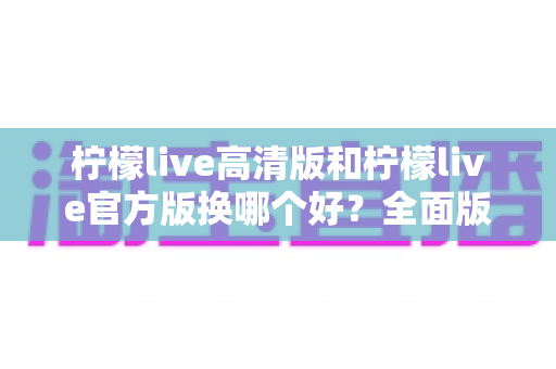 柠檬live高清版和柠檬live官方版换哪个好？全面版本对比与选择指南帮你做决定