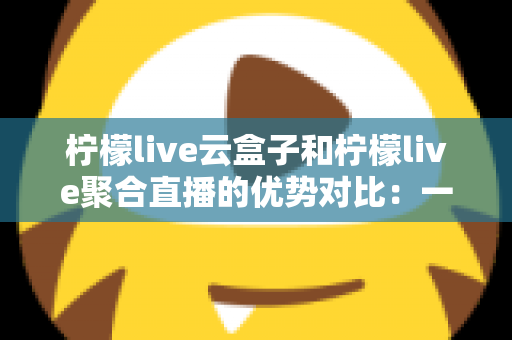 柠檬live云盒子和柠檬live聚合直播的优势对比：一篇文章帮你选对观影方案