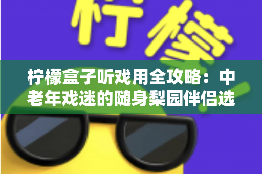 柠檬盒子听戏用全攻略：中老年戏迷的随身梨园伴侣选购与使用完全指南