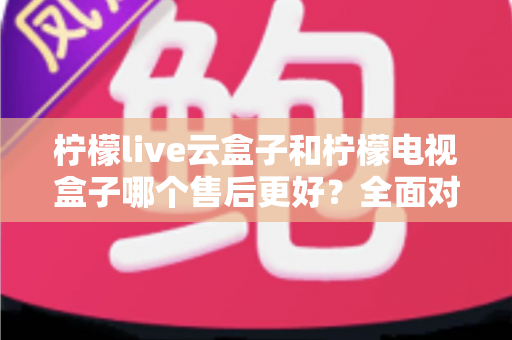 柠檬live云盒子和柠檬电视盒子哪个售后更好？全面对比分析帮你避坑选购