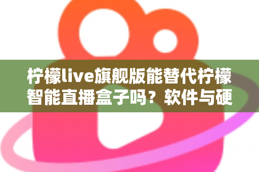 柠檬live旗舰版能替代柠檬智能直播盒子吗？软件与硬件直播方案全方位对比解析