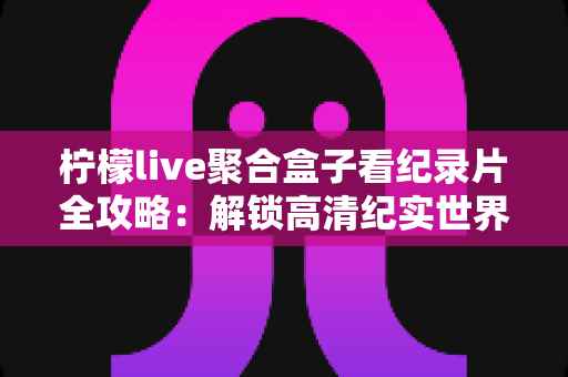 柠檬live聚合盒子看纪录片全攻略：解锁高清纪实世界的一站式沉浸观影体验