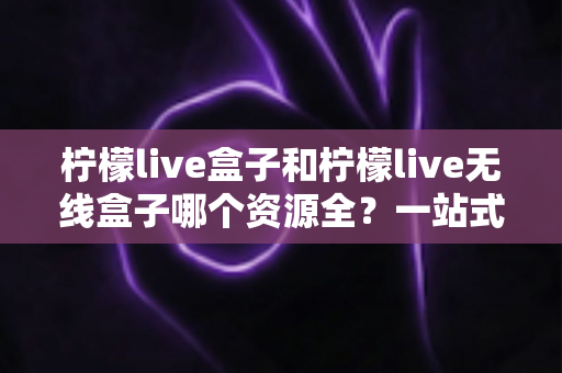 柠檬live盒子和柠檬live无线盒子哪个资源全？一站式深度对比与选购指南