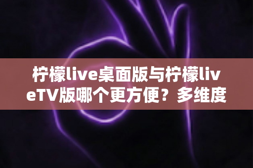 柠檬live桌面版与柠檬liveTV版哪个更方便？多维度深度对比帮你选对版本