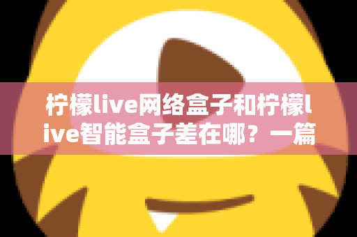 柠檬live网络盒子和柠檬live智能盒子差在哪？一篇文章帮你彻底搞懂两款盒子的核心区别与选购指南