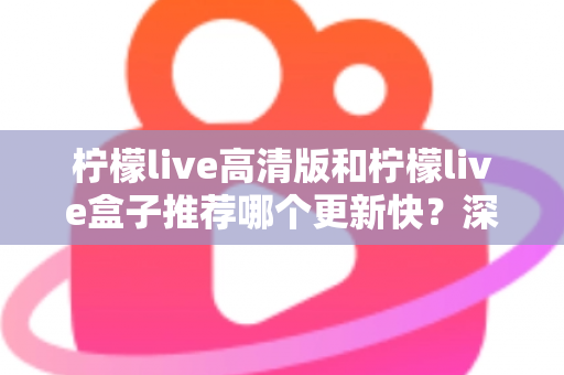 柠檬live高清版和柠檬live盒子推荐哪个更新快？深度对比评测与选购全攻略