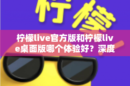 柠檬live官方版和柠檬live桌面版哪个体验好？深度评测帮你选出最适合的版本