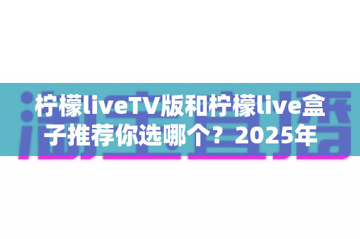 柠檬liveTV版和柠檬live盒子推荐你选哪个？2025年最全面的选择指南与深度对比分析