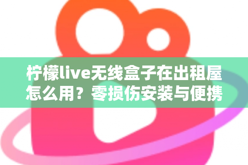 柠檬live无线盒子在出租屋怎么用？零损伤安装与便携搬家全攻略