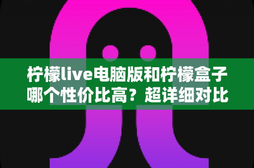 柠檬live电脑版和柠檬盒子哪个性价比高？超详细对比评测帮你一次选对