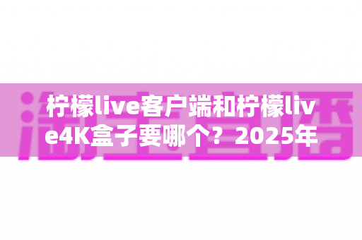 柠檬live客户端和柠檬live4K盒子要哪个？2025年最全选购指南帮你做出明智决定
