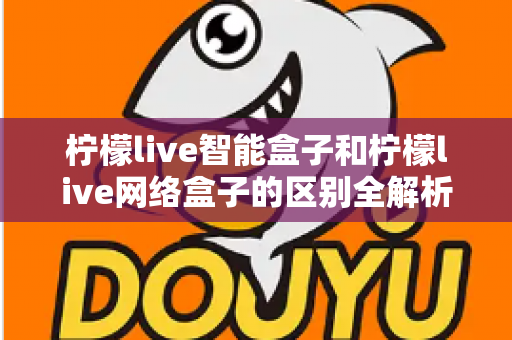 柠檬live智能盒子和柠檬live网络盒子的区别全解析：一文读懂选购要点，轻松找到适合你的电视盒子