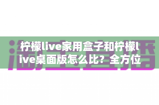 柠檬live家用盒子和柠檬live桌面版怎么比？全方位深度对比，帮你选出最合适的直播方案