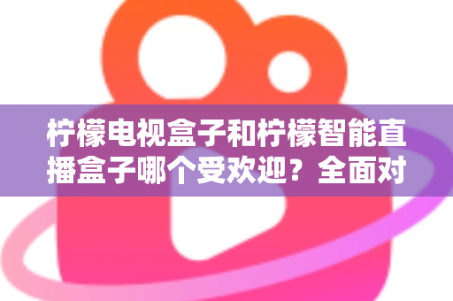柠檬电视盒子和柠檬智能直播盒子哪个受欢迎？全面对比分析与选购指南