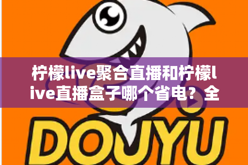 柠檬live聚合直播和柠檬live直播盒子哪个省电？全面功耗对比与省电选购指南