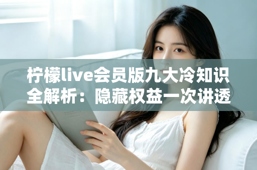 柠檬live会员版九大冷知识全解析：隐藏权益一次讲透，让你花的每一分钱都物超所值