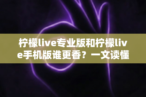 柠檬live专业版和柠檬live手机版谁更香？一文读懂两大版本差异与选购指南