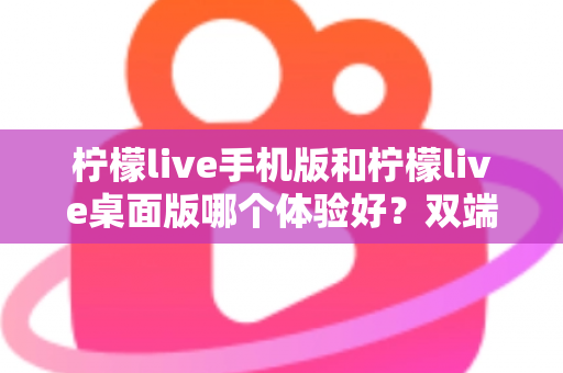 柠檬live手机版和柠檬live桌面版哪个体验好？双端深度对比助你选对版本