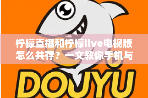 柠檬直播和柠檬live电视版怎么共存?一文教你手机与电视双端畅快使用全攻略 柠檬直播和柠檬live电视版怎么共存?一文教你手机与电视双端畅快使用全攻略